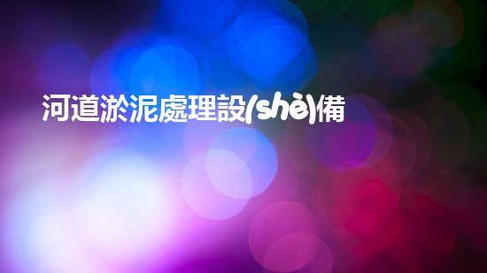 河道淤泥處理設(shè)備革新河道清潔技術(shù)，提升水域生態(tài)環(huán)境質(zhì)量！